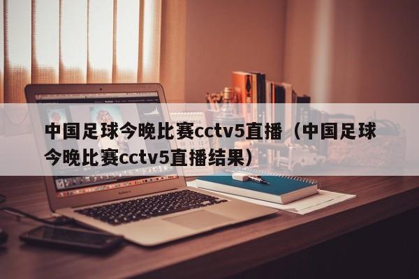 中国足球今晚比赛cctv5直播（中国足球今晚比赛cctv5直播结果）