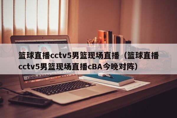 篮球直播cctv5男篮现场直播（篮球直播cctv5男篮现场直播cBA今晚对阵）